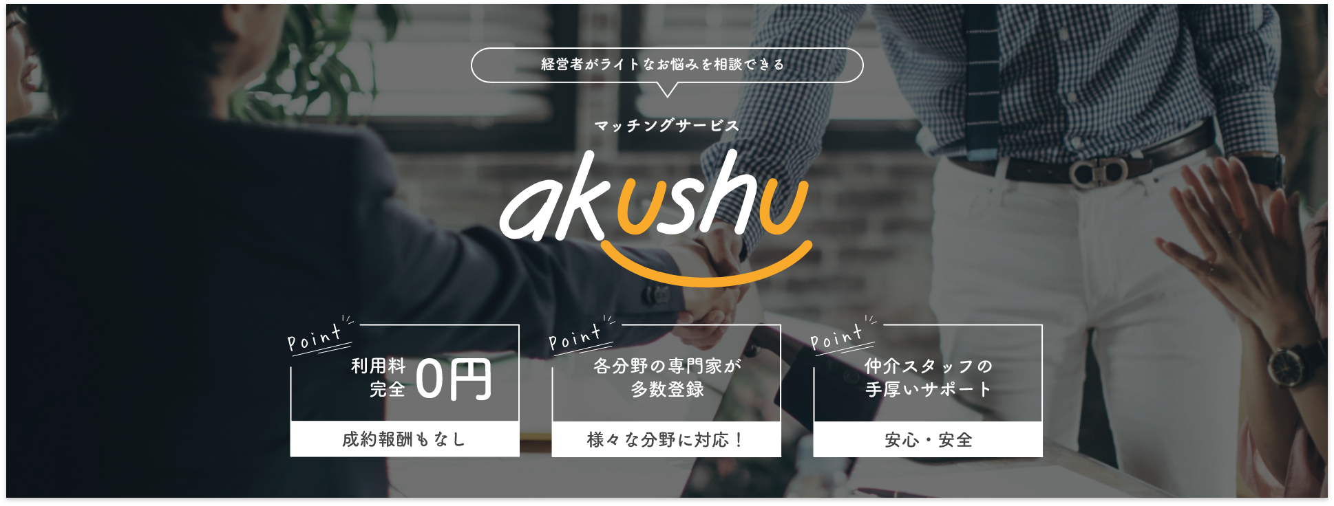 経営者がライトなお悩みを相談できるマッチングサービス「アクシュ」。入会金、月額利用料0円、完全報酬型。各分野の専門家が多数登録、様々な分野に対応。仲介スタッフの手厚いサポート、安心・安全。